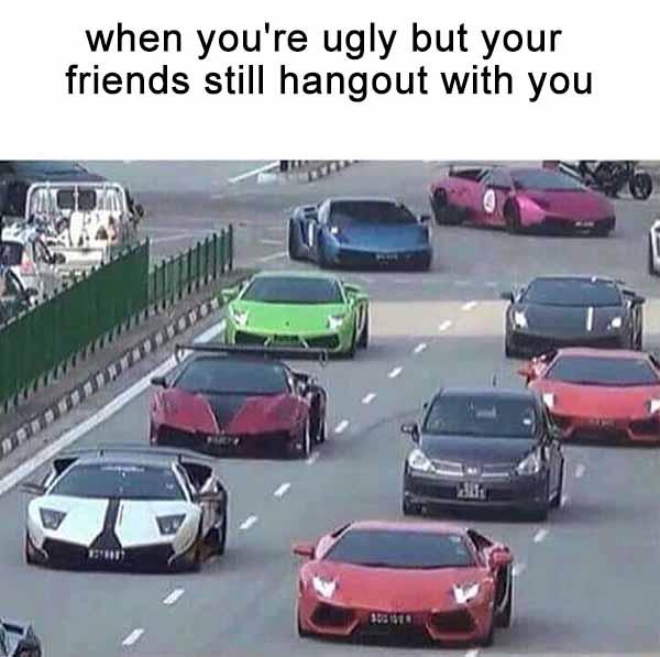 when you're ugly but your friends still hangout with you