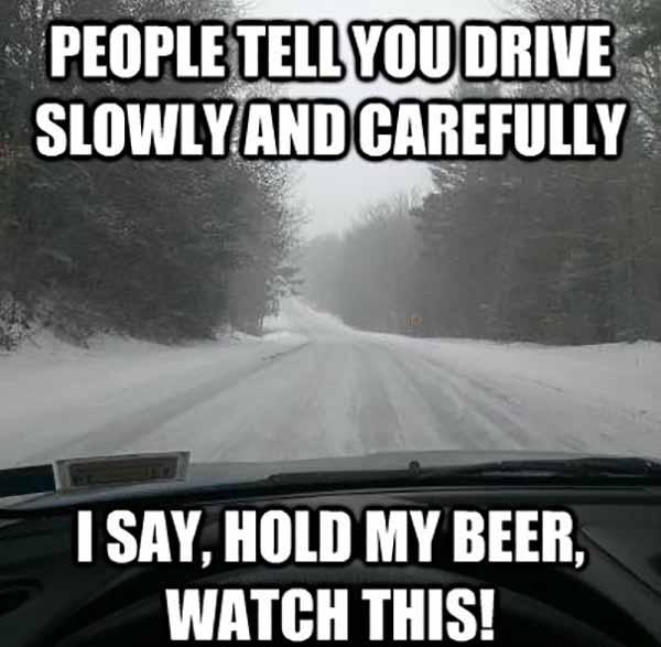 People tell you drive slowly and carefully I say hold my beer watch this